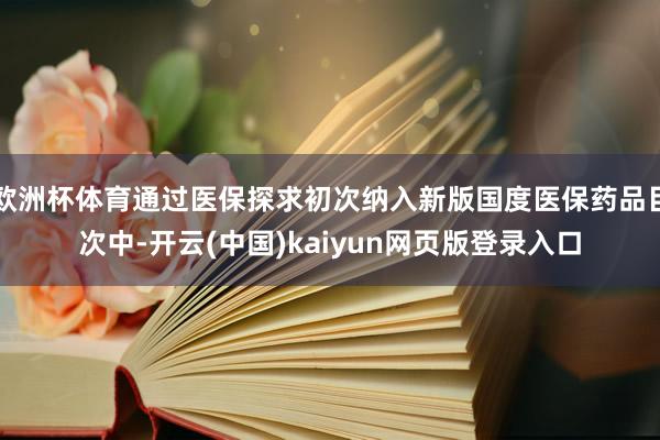 欧洲杯体育通过医保探求初次纳入新版国度医保药品目次中-开云(中国)kaiyun网页版登录入口