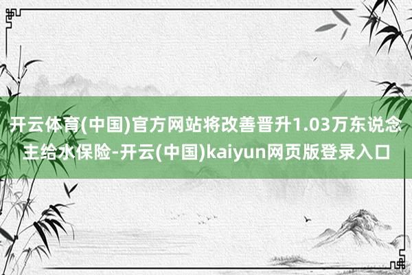 开云体育(中国)官方网站将改善晋升1.03万东说念主给水保险-开云(中国)kaiyun网页版登录入口