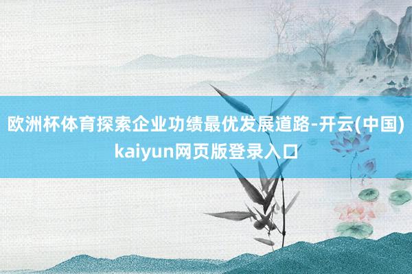 欧洲杯体育探索企业功绩最优发展道路-开云(中国)kaiyun网页版登录入口