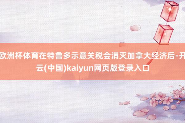 欧洲杯体育在特鲁多示意关税会消灭加拿大经济后-开云(中国)kaiyun网页版登录入口