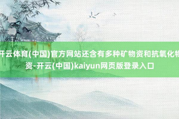 开云体育(中国)官方网站还含有多种矿物资和抗氧化物资-开云(中国)kaiyun网页版登录入口