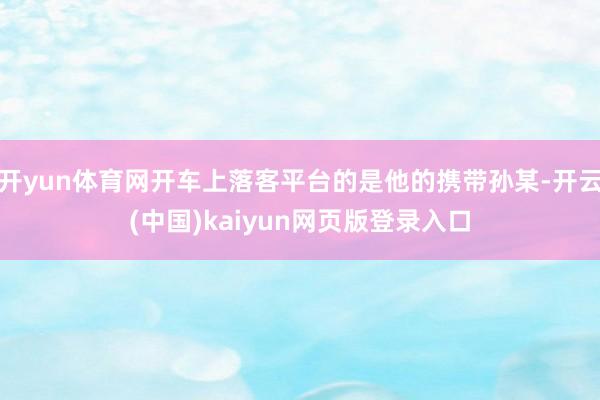 开yun体育网开车上落客平台的是他的携带孙某-开云(中国)kaiyun网页版登录入口