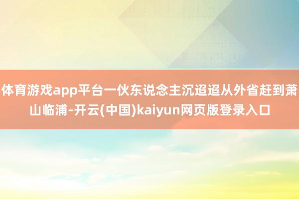 体育游戏app平台一伙东说念主沉迢迢从外省赶到萧山临浦-开云(中国)kaiyun网页版登录入口