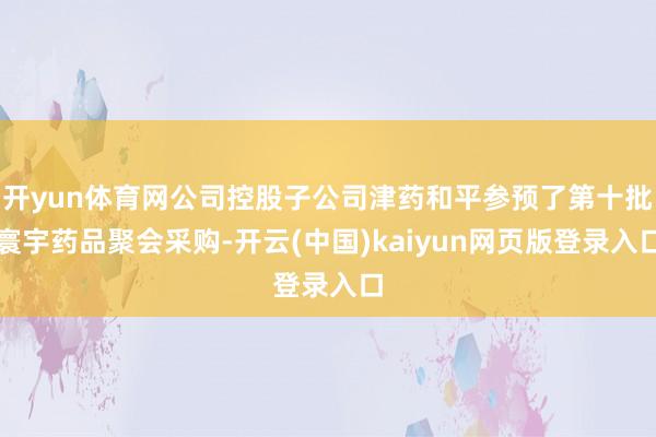 开yun体育网公司控股子公司津药和平参预了第十批寰宇药品聚会采购-开云(中国)kaiyun网页版登录入口