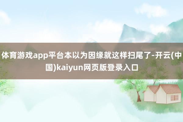 体育游戏app平台本以为因缘就这样扫尾了-开云(中国)kaiyun网页版登录入口
