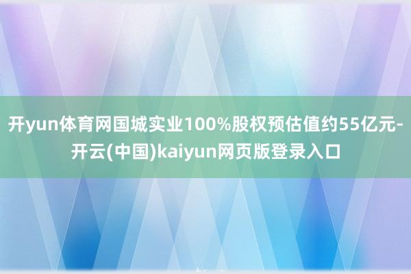 开yun体育网国城实业100%股权预估值约55亿元-开云(中国)kaiyun网页版登录入口