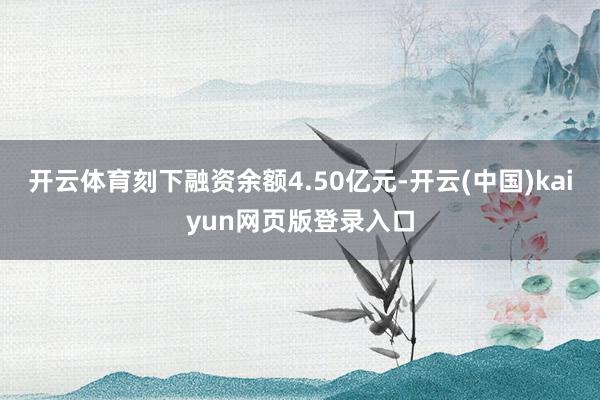 开云体育刻下融资余额4.50亿元-开云(中国)kaiyun网页版登录入口
