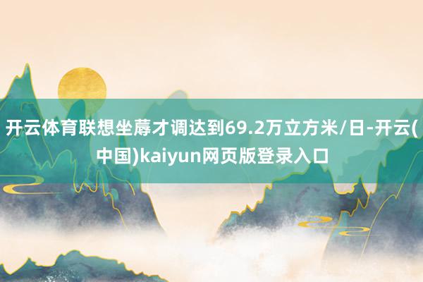 开云体育联想坐蓐才调达到69.2万立方米/日-开云(中国)kaiyun网页版登录入口