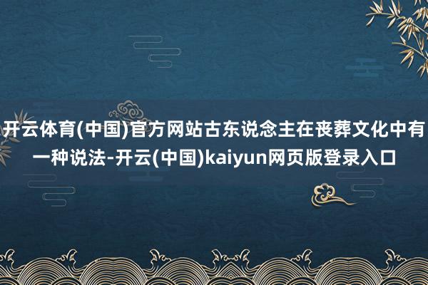 开云体育(中国)官方网站古东说念主在丧葬文化中有一种说法-开云(中国)kaiyun网页版登录入口