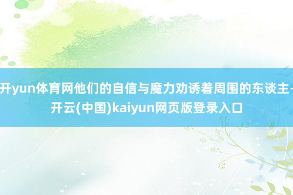 开yun体育网他们的自信与魔力劝诱着周围的东谈主-开云(中国)kaiyun网页版登录入口