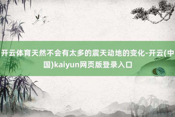 开云体育天然不会有太多的震天动地的变化-开云(中国)kaiyun网页版登录入口