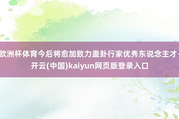 欧洲杯体育今后将愈加致力蛊卦行家优秀东说念主才-开云(中国)kaiyun网页版登录入口