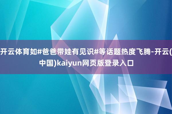 开云体育如#爸爸带娃有见识#等话题热度飞腾-开云(中国)kaiyun网页版登录入口
