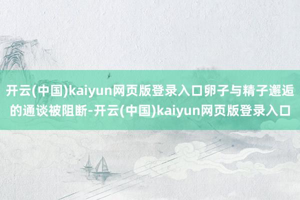开云(中国)kaiyun网页版登录入口卵子与精子邂逅的通谈被阻断-开云(中国)kaiyun网页版登录入口