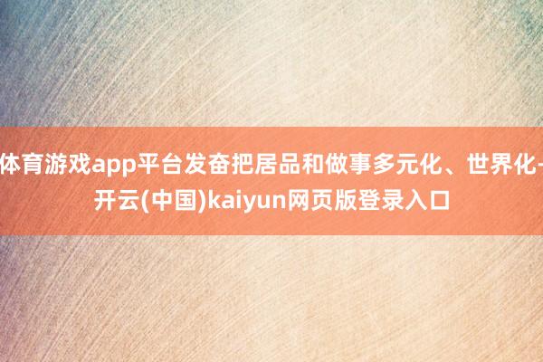 体育游戏app平台发奋把居品和做事多元化、世界化-开云(中国)kaiyun网页版登录入口