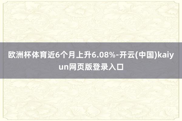 欧洲杯体育近6个月上升6.08%-开云(中国)kaiyun网页版登录入口