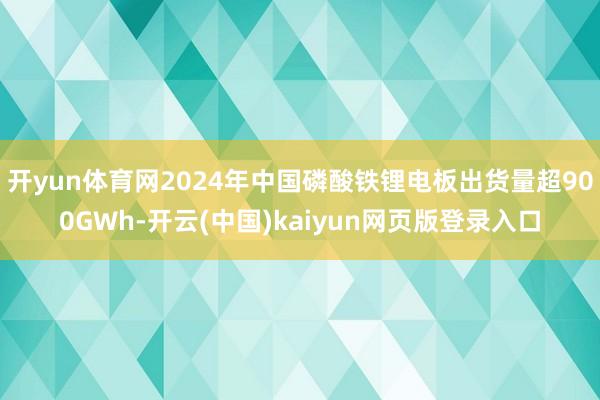 开yun体育网2024年中国磷酸铁锂电板出货量超900GWh-开云(中国)kaiyun网页版登录入口