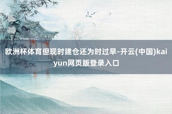 欧洲杯体育但现时建仓还为时过早-开云(中国)kaiyun网页版登录入口