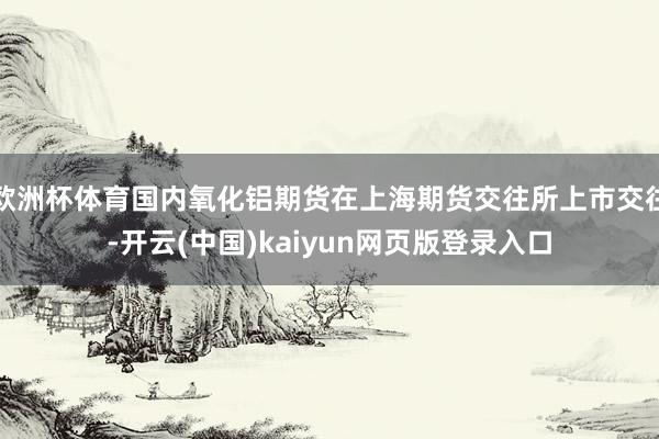 欧洲杯体育国内氧化铝期货在上海期货交往所上市交往-开云(中国)kaiyun网页版登录入口