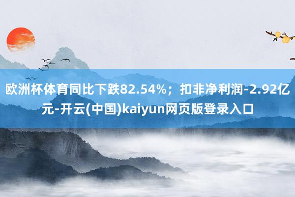 欧洲杯体育同比下跌82.54%；扣非净利润-2.92亿元-开云(中国)kaiyun网页版登录入口