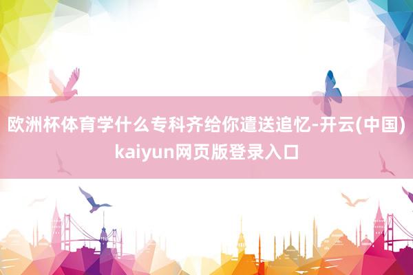 欧洲杯体育学什么专科齐给你遣送追忆-开云(中国)kaiyun网页版登录入口