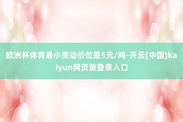 欧洲杯体育最小变动价位是5元/吨-开云(中国)kaiyun网页版登录入口