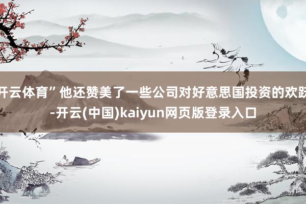 开云体育”他还赞美了一些公司对好意思国投资的欢跃-开云(中国)kaiyun网页版登录入口