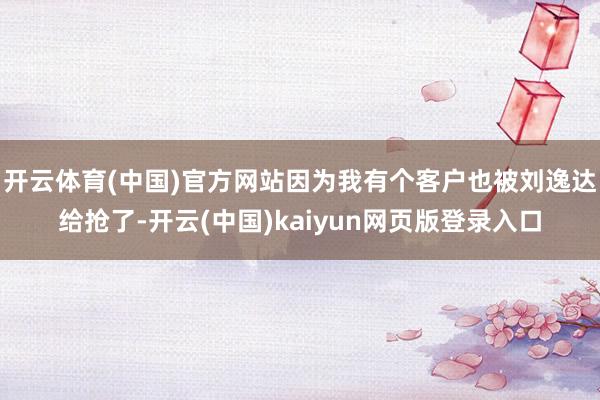 开云体育(中国)官方网站因为我有个客户也被刘逸达给抢了-开云(中国)kaiyun网页版登录入口