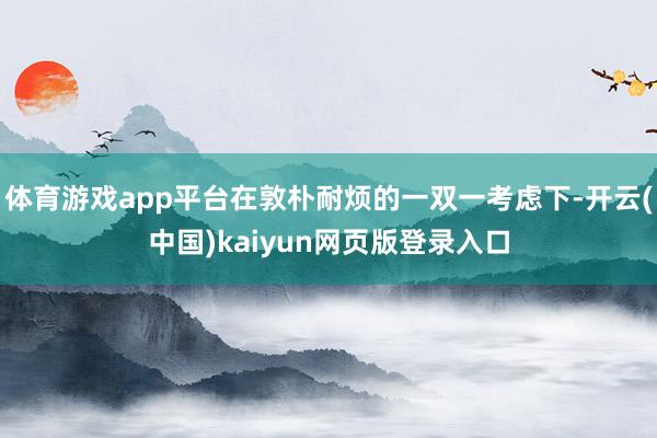 体育游戏app平台在敦朴耐烦的一双一考虑下-开云(中国)kaiyun网页版登录入口