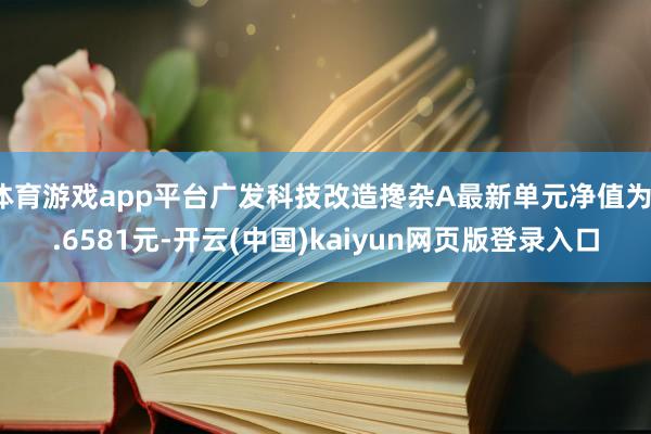 体育游戏app平台广发科技改造搀杂A最新单元净值为1.6581元-开云(中国)kaiyun网页版登录入口