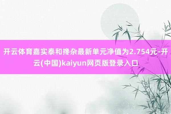 开云体育嘉实泰和搀杂最新单元净值为2.754元-开云(中国)kaiyun网页版登录入口