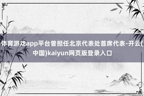 体育游戏app平台曾担任北京代表处首席代表-开云(中国)kaiyun网页版登录入口