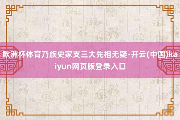 欧洲杯体育乃族史家支三大先祖无疑-开云(中国)kaiyun网页版登录入口
