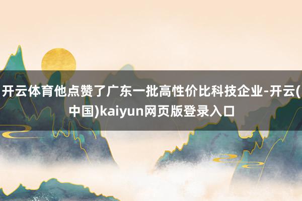 开云体育他点赞了广东一批高性价比科技企业-开云(中国)kaiyun网页版登录入口