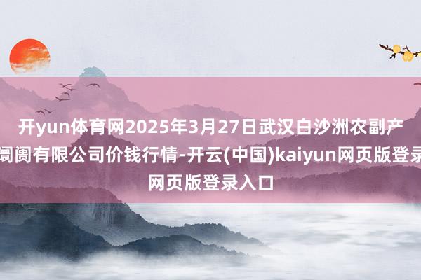 开yun体育网2025年3月27日武汉白沙洲农副产物大阛阓有限公司价钱行情-开云(中国)kaiyun网页版登录入口