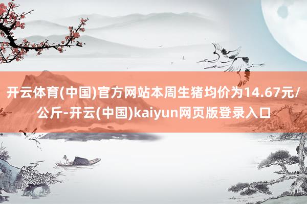 开云体育(中国)官方网站本周生猪均价为14.67元/公斤-开云(中国)kaiyun网页版登录入口