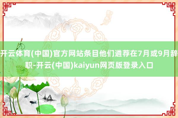 开云体育(中国)官方网站条目他们遴荐在7月或9月辞职-开云(中国)kaiyun网页版登录入口