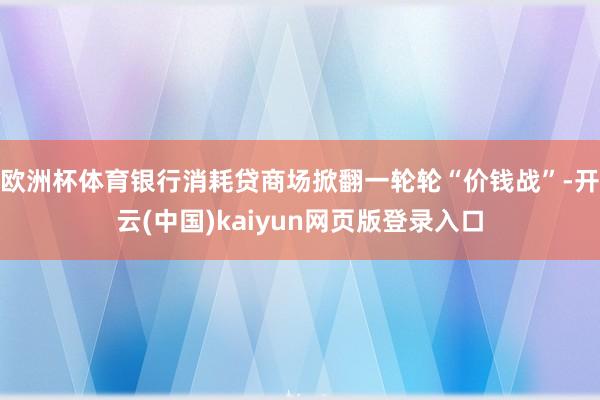 欧洲杯体育银行消耗贷商场掀翻一轮轮“价钱战”-开云(中国)kaiyun网页版登录入口