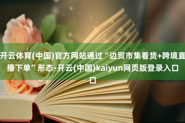 开云体育(中国)官方网站通过“边贸市集看货+跨境直播下单”形态-开云(中国)kaiyun网页版登录入口