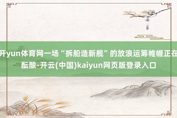 开yun体育网一场“拆船造新舰”的放浪运筹帷幄正在酝酿-开云(中国)kaiyun网页版登录入口