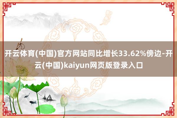 开云体育(中国)官方网站同比增长33.62%傍边-开云(中国)kaiyun网页版登录入口