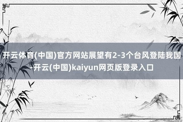 开云体育(中国)官方网站展望有2-3个台风登陆我国-开云(中国)kaiyun网页版登录入口