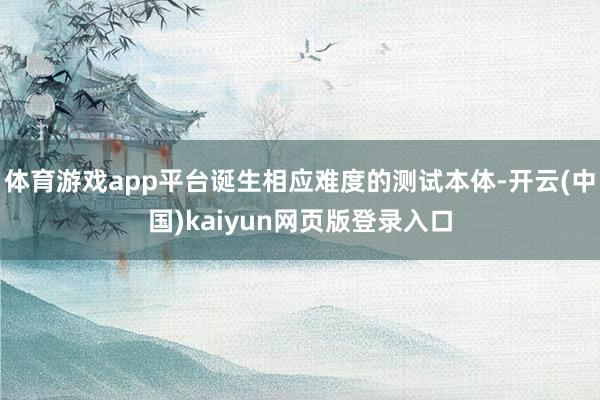 体育游戏app平台诞生相应难度的测试本体-开云(中国)kaiyun网页版登录入口