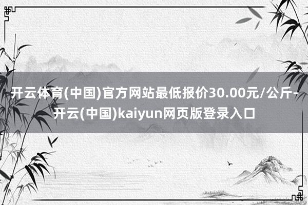 开云体育(中国)官方网站最低报价30.00元/公斤-开云(中国)kaiyun网页版登录入口