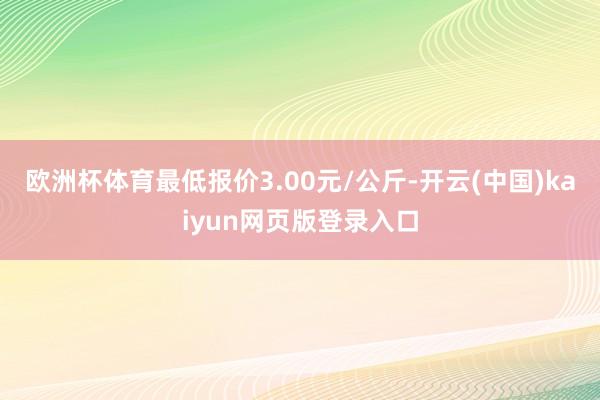 欧洲杯体育最低报价3.00元/公斤-开云(中国)kaiyun网页版登录入口