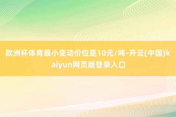 欧洲杯体育最小变动价位是10元/吨-开云(中国)kaiyun网页版登录入口