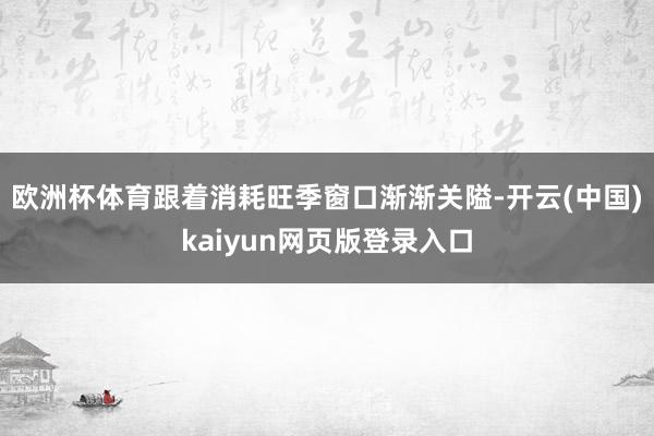 欧洲杯体育 跟着消耗旺季窗口渐渐关隘-开云(中国)kaiyun网页版登录入口