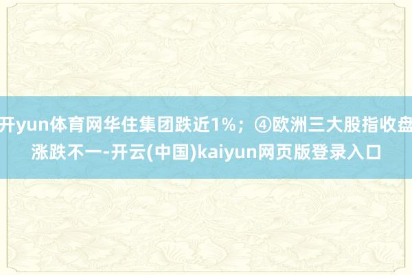 开yun体育网华住集团跌近1%;④欧洲三大股指收盘涨跌不一-开云(中国)kaiyun网页版登录入口