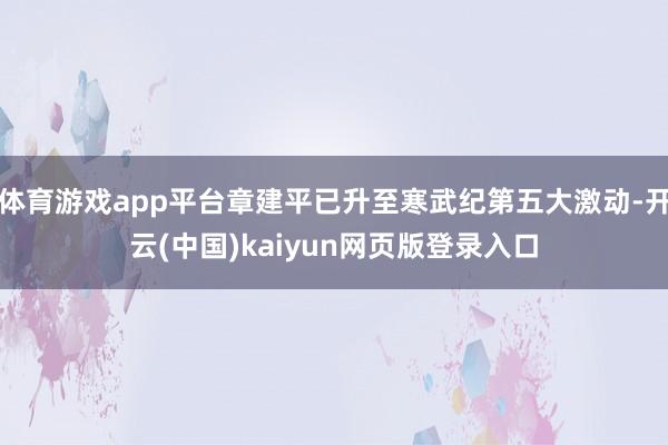 体育游戏app平台章建平已升至寒武纪第五大激动-开云(中国)kaiyun网页版登录入口