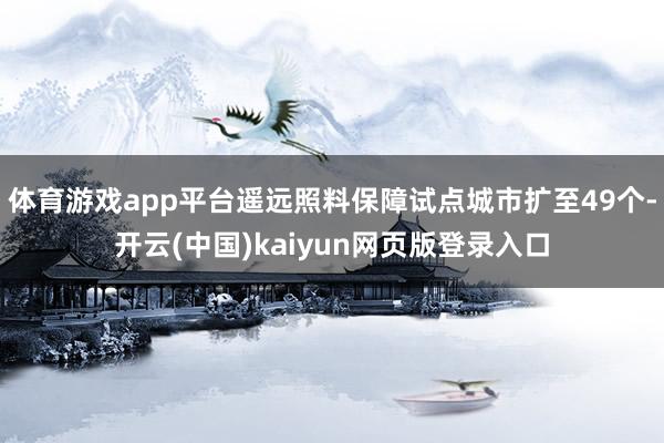体育游戏app平台遥远照料保障试点城市扩至49个-开云(中国)kaiyun网页版登录入口
